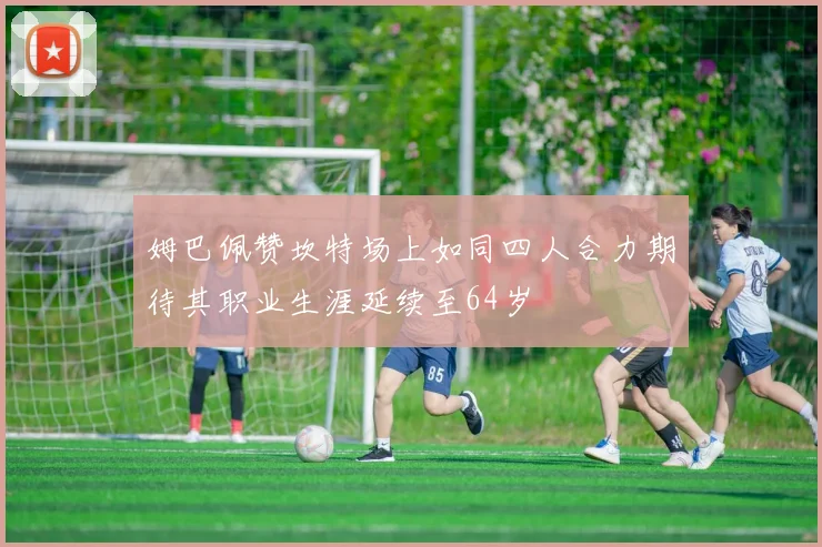 姆巴佩赞坎特场上如同四人合力期待其职业生涯延续至64岁