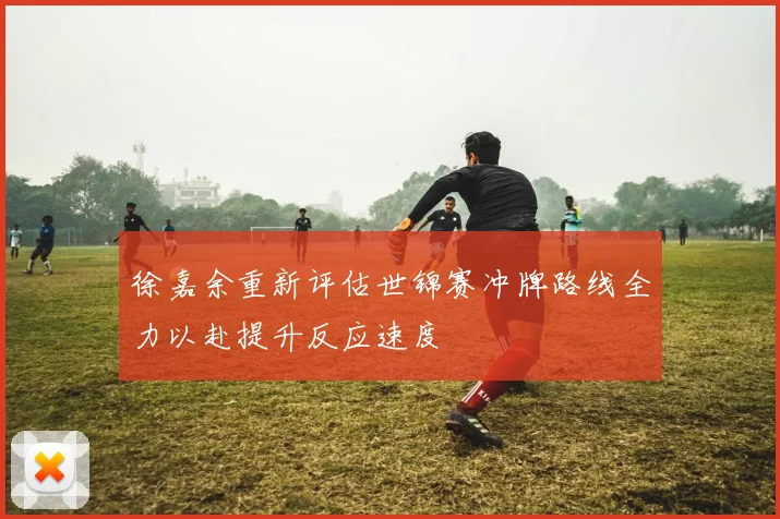 徐嘉余重新评估世锦赛冲牌路线全力以赴提升反应速度