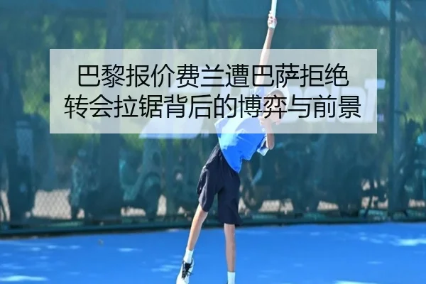 巴黎报价费兰遭巴萨拒绝 转会拉锯背后的博弈与前景